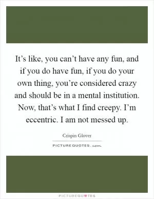 It’s like, you can’t have any fun, and if you do have fun, if you do your own thing, you’re considered crazy and should be in a mental institution. Now, that’s what I find creepy. I’m eccentric. I am not messed up Picture Quote #1