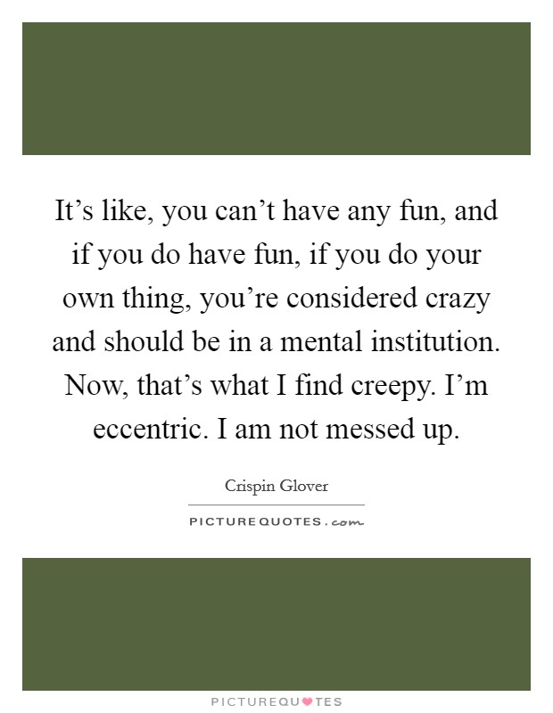 It's like, you can't have any fun, and if you do have fun, if you do your own thing, you're considered crazy and should be in a mental institution. Now, that's what I find creepy. I'm eccentric. I am not messed up. Picture Quote #1