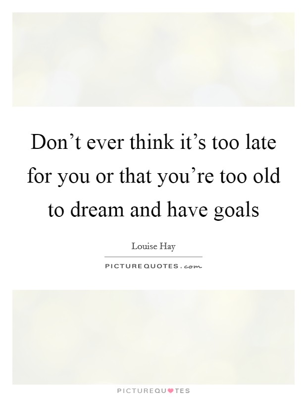 Don't ever think it's too late for you or that you're too old to dream and have goals Picture Quote #1