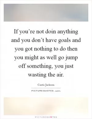 If you’re not doin anything and you don’t have goals and you got nothing to do then you might as well go jump off something, you just wasting the air Picture Quote #1