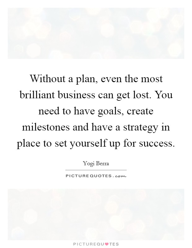 Without a plan, even the most brilliant business can get lost. You need to have goals, create milestones and have a strategy in place to set yourself up for success. Picture Quote #1