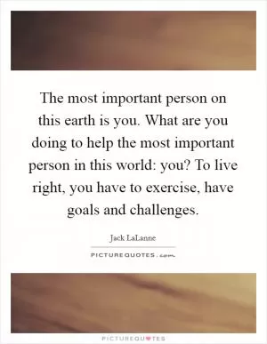 The most important person on this earth is you. What are you doing to help the most important person in this world: you? To live right, you have to exercise, have goals and challenges Picture Quote #1