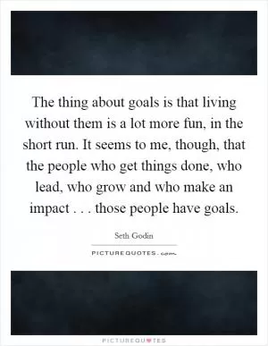The thing about goals is that living without them is a lot more fun, in the short run. It seems to me, though, that the people who get things done, who lead, who grow and who make an impact . . . those people have goals Picture Quote #1
