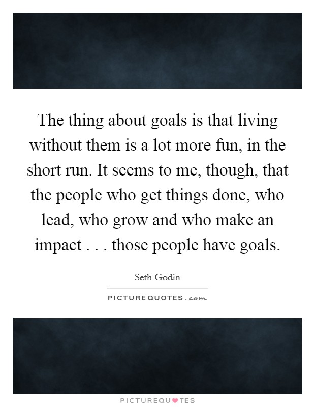 The thing about goals is that living without them is a lot more fun, in the short run. It seems to me, though, that the people who get things done, who lead, who grow and who make an impact . . . those people have goals. Picture Quote #1