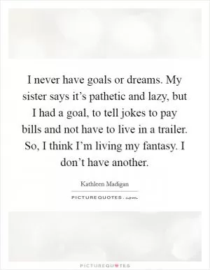 I never have goals or dreams. My sister says it’s pathetic and lazy, but I had a goal, to tell jokes to pay bills and not have to live in a trailer. So, I think I’m living my fantasy. I don’t have another Picture Quote #1