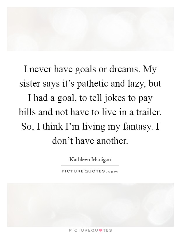 I never have goals or dreams. My sister says it's pathetic and lazy, but I had a goal, to tell jokes to pay bills and not have to live in a trailer. So, I think I'm living my fantasy. I don't have another. Picture Quote #1