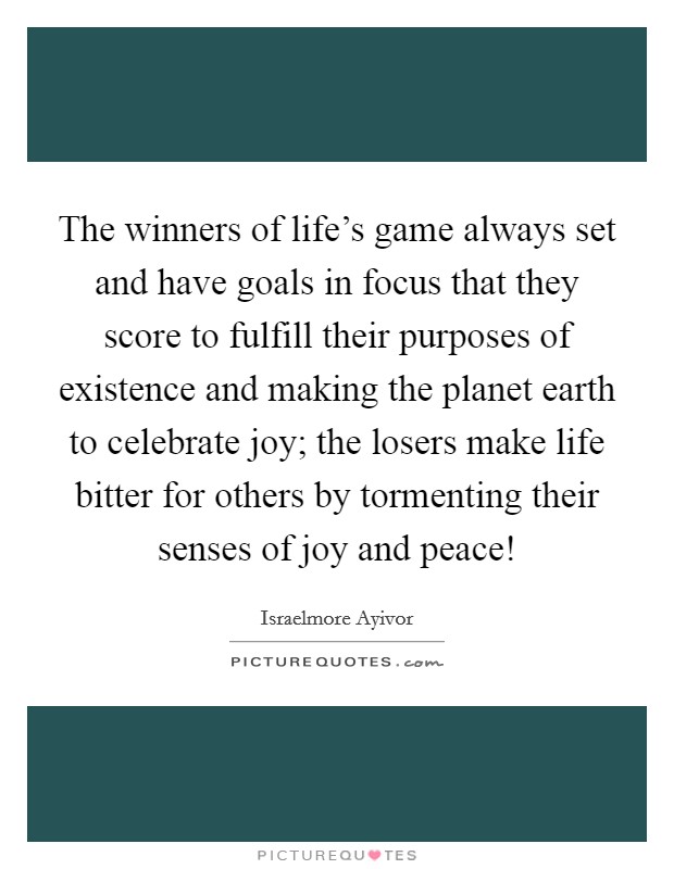 The winners of life's game always set and have goals in focus that they score to fulfill their purposes of existence and making the planet earth to celebrate joy; the losers make life bitter for others by tormenting their senses of joy and peace! Picture Quote #1