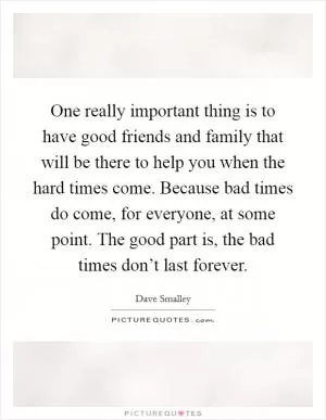One really important thing is to have good friends and family that will be there to help you when the hard times come. Because bad times do come, for everyone, at some point. The good part is, the bad times don’t last forever Picture Quote #1