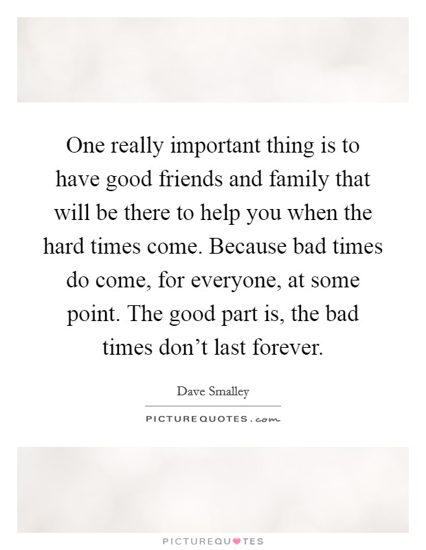 One really important thing is to have good friends and family that will be there to help you when the hard times come. Because bad times do come, for everyone, at some point. The good part is, the bad times don't last forever. Picture Quote #1