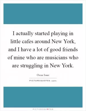 I actually started playing in little cafes around New York, and I have a lot of good friends of mine who are musicians who are struggling in New York Picture Quote #1