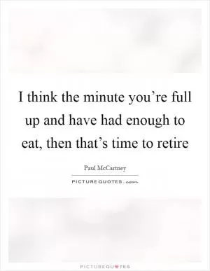 I think the minute you’re full up and have had enough to eat, then that’s time to retire Picture Quote #1
