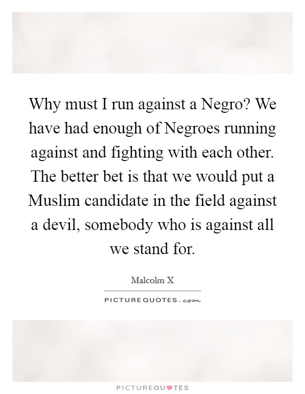 Why must I run against a Negro? We have had enough of Negroes running against and fighting with each other. The better bet is that we would put a Muslim candidate in the field against a devil, somebody who is against all we stand for. Picture Quote #1