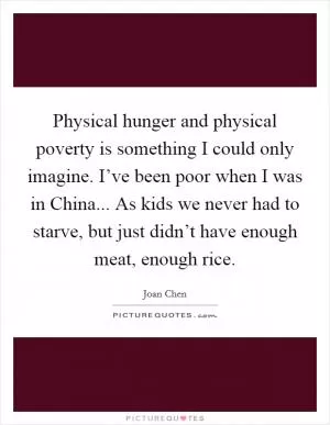 Physical hunger and physical poverty is something I could only imagine. I’ve been poor when I was in China... As kids we never had to starve, but just didn’t have enough meat, enough rice Picture Quote #1