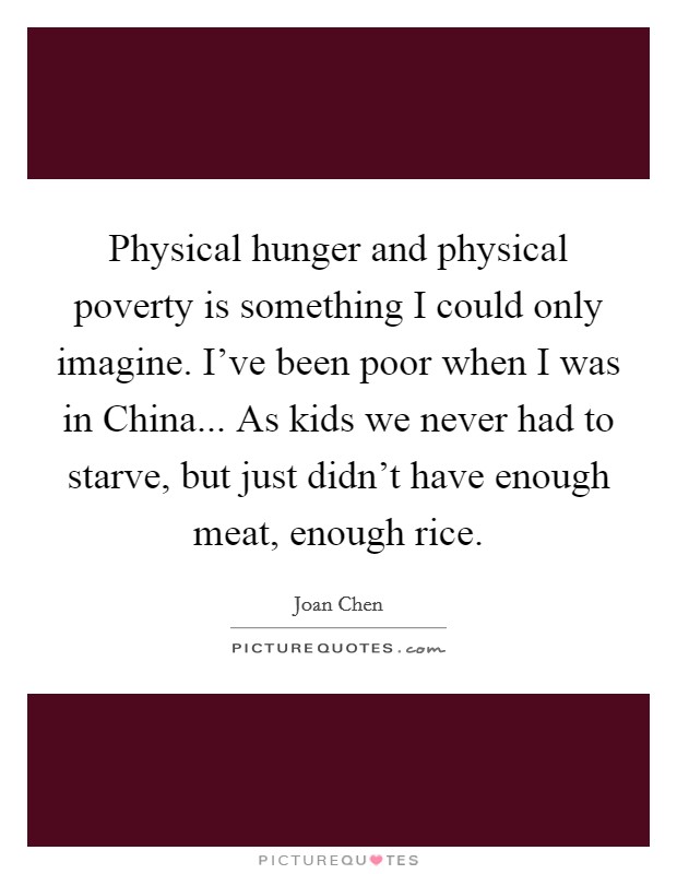 Physical hunger and physical poverty is something I could only imagine. I've been poor when I was in China... As kids we never had to starve, but just didn't have enough meat, enough rice. Picture Quote #1