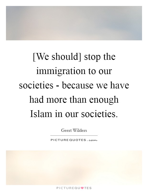 [We should] stop the immigration to our societies - because we have had more than enough Islam in our societies. Picture Quote #1