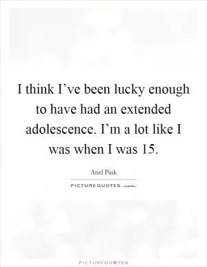 I think I’ve been lucky enough to have had an extended adolescence. I’m a lot like I was when I was 15 Picture Quote #1