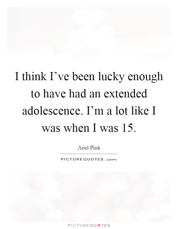 I think I've been lucky enough to have had an extended adolescence. I'm a lot like I was when I was 15. Picture Quote #1