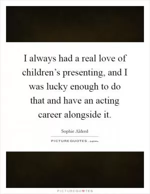 I always had a real love of children’s presenting, and I was lucky enough to do that and have an acting career alongside it Picture Quote #1