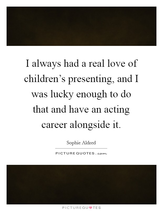 I always had a real love of children's presenting, and I was lucky enough to do that and have an acting career alongside it. Picture Quote #1