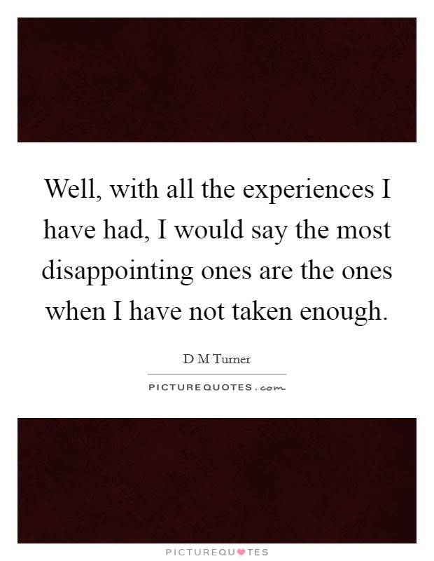 Well, with all the experiences I have had, I would say the most disappointing ones are the ones when I have not taken enough. Picture Quote #1