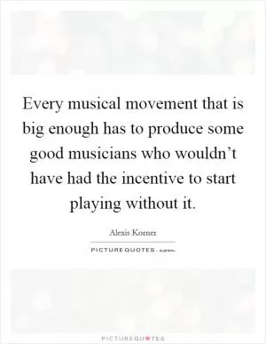 Every musical movement that is big enough has to produce some good musicians who wouldn’t have had the incentive to start playing without it Picture Quote #1