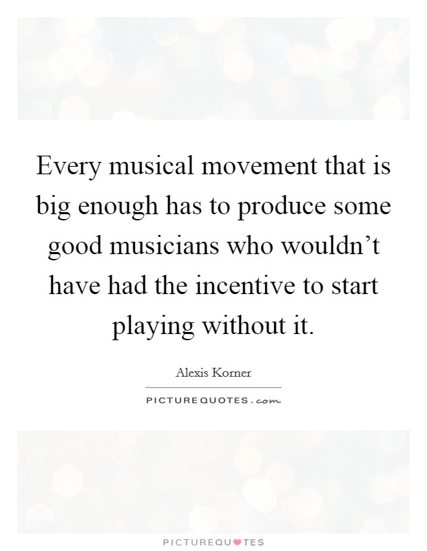 Every musical movement that is big enough has to produce some good musicians who wouldn't have had the incentive to start playing without it. Picture Quote #1