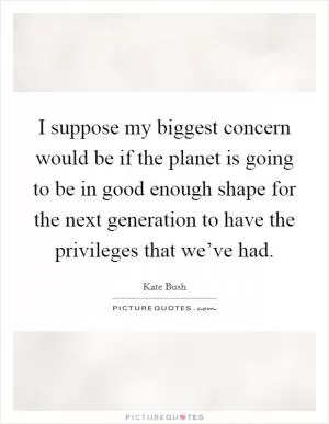 I suppose my biggest concern would be if the planet is going to be in good enough shape for the next generation to have the privileges that we’ve had Picture Quote #1