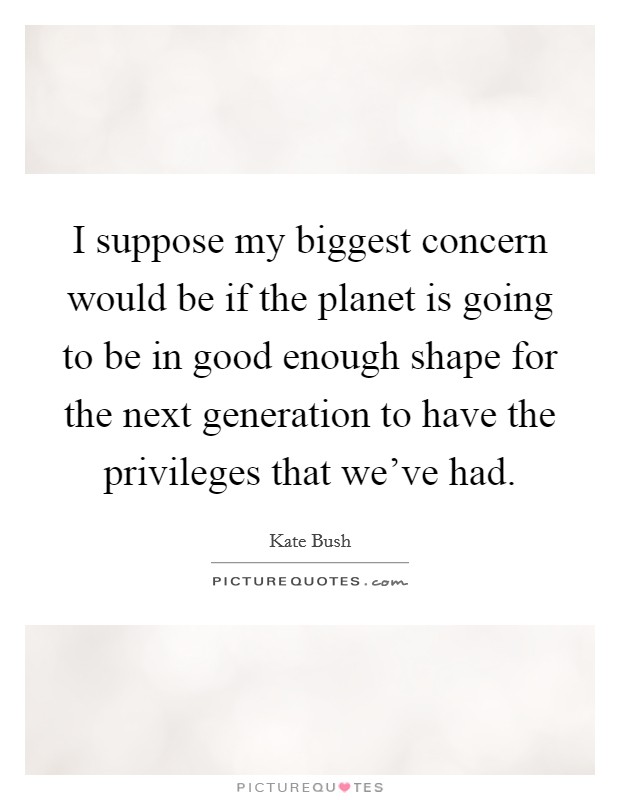 I suppose my biggest concern would be if the planet is going to be in good enough shape for the next generation to have the privileges that we've had. Picture Quote #1