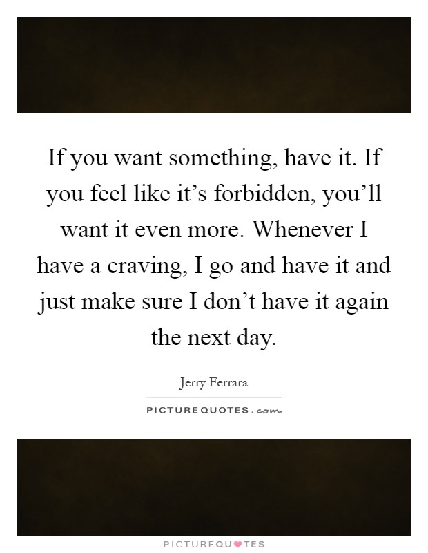 If you want something, have it. If you feel like it's forbidden, you'll want it even more. Whenever I have a craving, I go and have it and just make sure I don't have it again the next day. Picture Quote #1