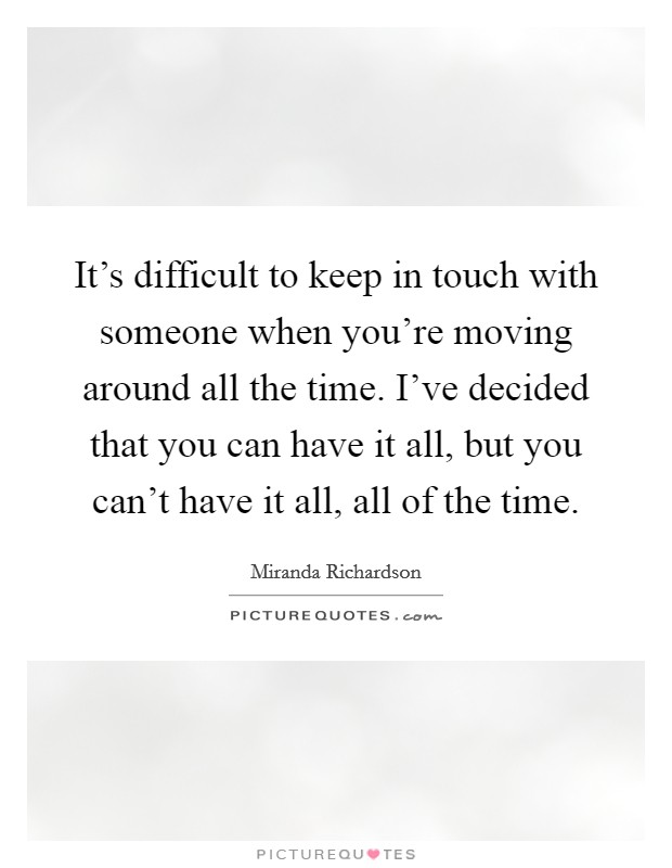 It's difficult to keep in touch with someone when you're moving around all the time. I've decided that you can have it all, but you can't have it all, all of the time. Picture Quote #1