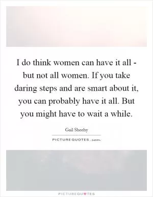 I do think women can have it all - but not all women. If you take daring steps and are smart about it, you can probably have it all. But you might have to wait a while Picture Quote #1