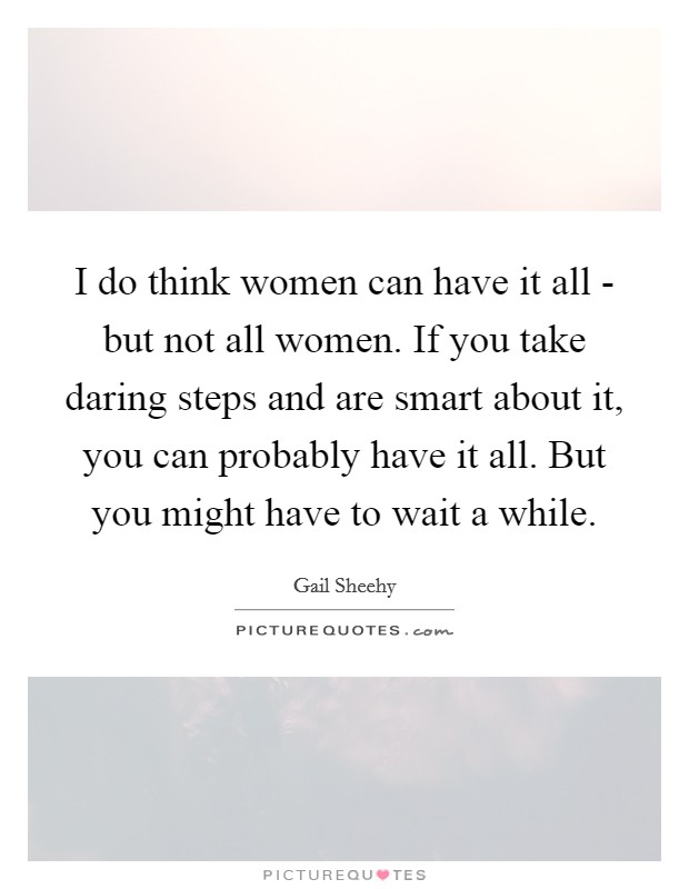 I do think women can have it all - but not all women. If you take daring steps and are smart about it, you can probably have it all. But you might have to wait a while. Picture Quote #1