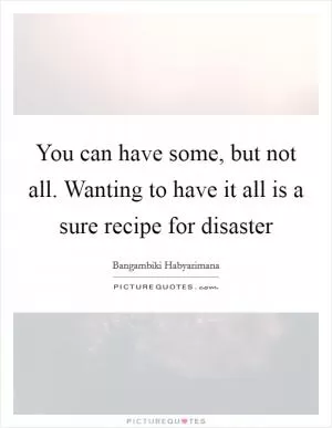 You can have some, but not all. Wanting to have it all is a sure recipe for disaster Picture Quote #1
