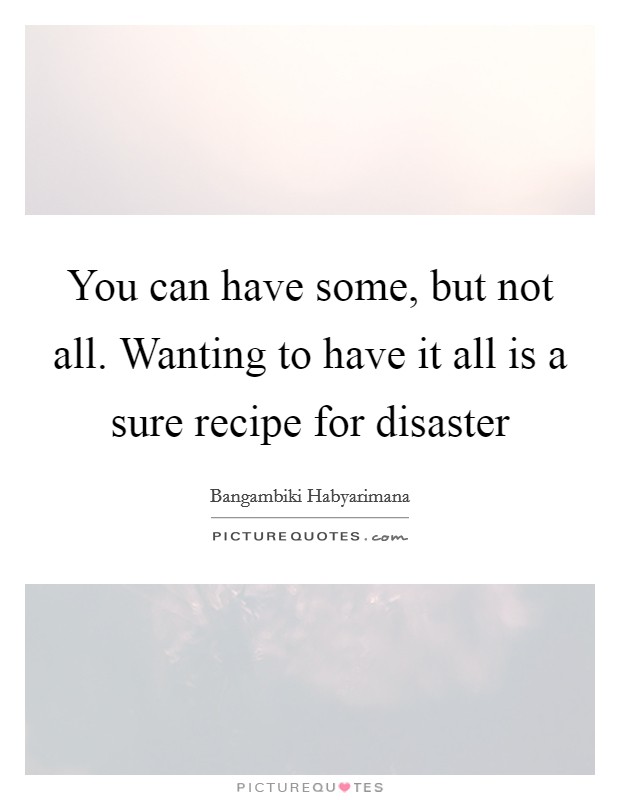 You can have some, but not all. Wanting to have it all is a sure recipe for disaster Picture Quote #1