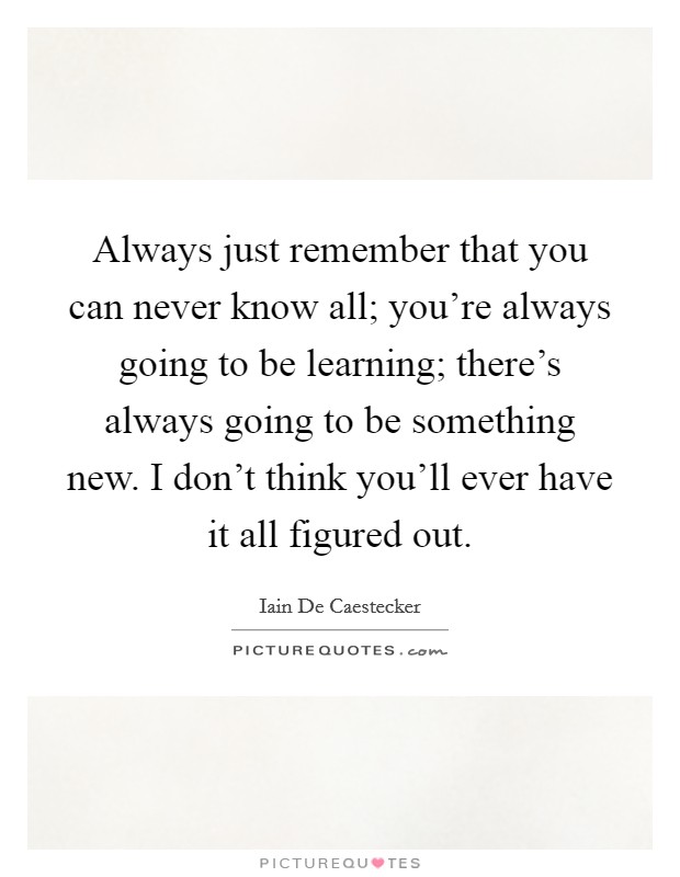 Always just remember that you can never know all; you're always going to be learning; there's always going to be something new. I don't think you'll ever have it all figured out. Picture Quote #1