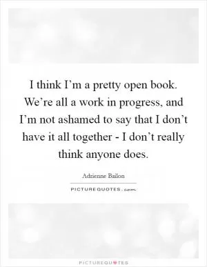 I think I’m a pretty open book. We’re all a work in progress, and I’m not ashamed to say that I don’t have it all together - I don’t really think anyone does Picture Quote #1