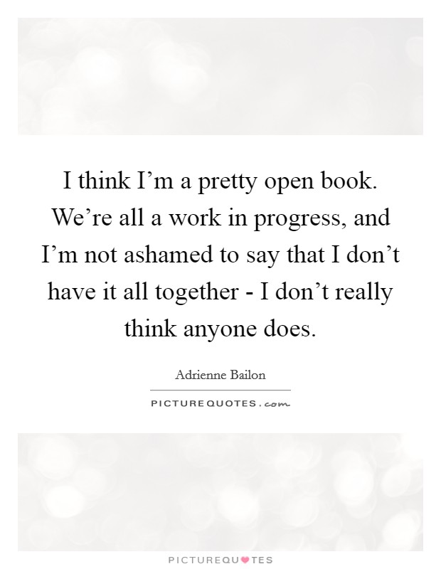 I think I'm a pretty open book. We're all a work in progress, and I'm not ashamed to say that I don't have it all together - I don't really think anyone does. Picture Quote #1
