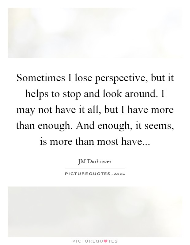Sometimes I lose perspective, but it helps to stop and look around. I may not have it all, but I have more than enough. And enough, it seems, is more than most have... Picture Quote #1