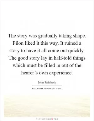The story was gradually taking shape. Pilon liked it this way. It ruined a story to have it all come out quickly. The good story lay in half-told things which must be filled in out of the hearer’s own experience Picture Quote #1