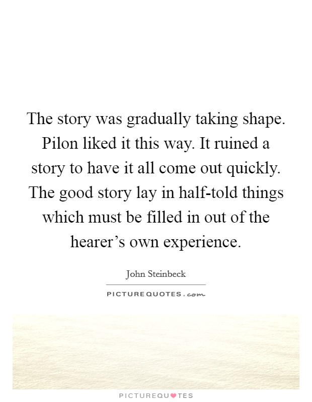 The story was gradually taking shape. Pilon liked it this way. It ruined a story to have it all come out quickly. The good story lay in half-told things which must be filled in out of the hearer's own experience. Picture Quote #1