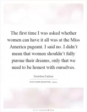 The first time I was asked whether women can have it all was at the Miss America pageant. I said no. I didn’t mean that women shouldn’t fully pursue their dreams, only that we need to be honest with ourselves Picture Quote #1