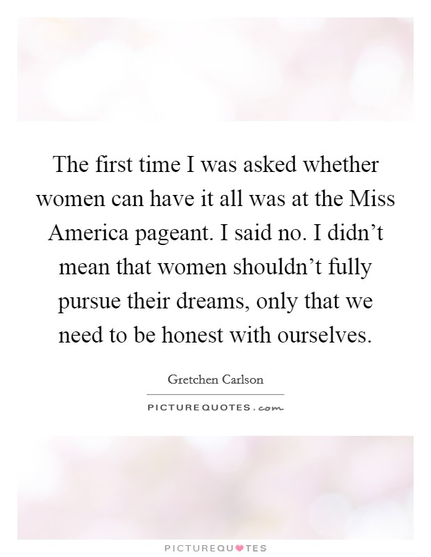 The first time I was asked whether women can have it all was at the Miss America pageant. I said no. I didn't mean that women shouldn't fully pursue their dreams, only that we need to be honest with ourselves. Picture Quote #1