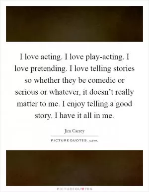 I love acting. I love play-acting. I love pretending. I love telling stories so whether they be comedic or serious or whatever, it doesn’t really matter to me. I enjoy telling a good story. I have it all in me Picture Quote #1
