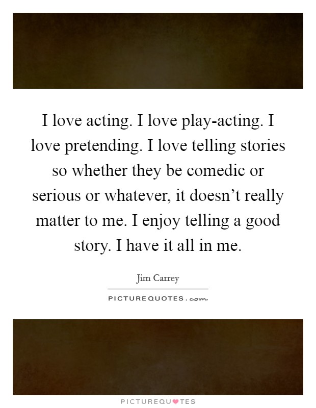 I love acting. I love play-acting. I love pretending. I love telling stories so whether they be comedic or serious or whatever, it doesn't really matter to me. I enjoy telling a good story. I have it all in me. Picture Quote #1