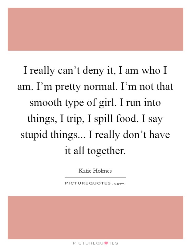 I really can't deny it, I am who I am. I'm pretty normal. I'm not that smooth type of girl. I run into things, I trip, I spill food. I say stupid things... I really don't have it all together. Picture Quote #1