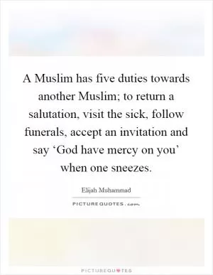 A Muslim has five duties towards another Muslim; to return a salutation, visit the sick, follow funerals, accept an invitation and say ‘God have mercy on you’ when one sneezes Picture Quote #1