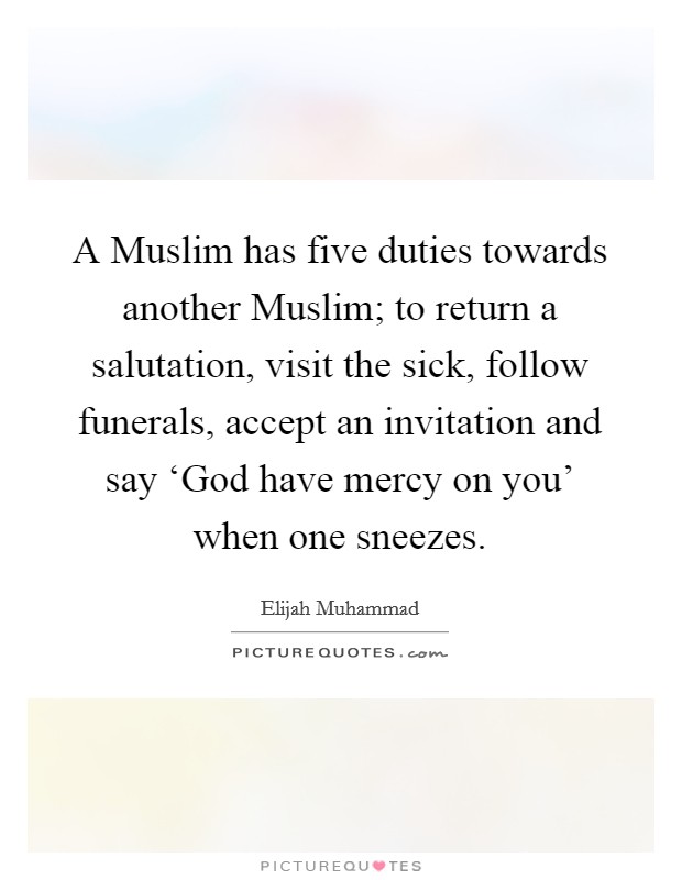 A Muslim has five duties towards another Muslim; to return a salutation, visit the sick, follow funerals, accept an invitation and say ‘God have mercy on you' when one sneezes. Picture Quote #1