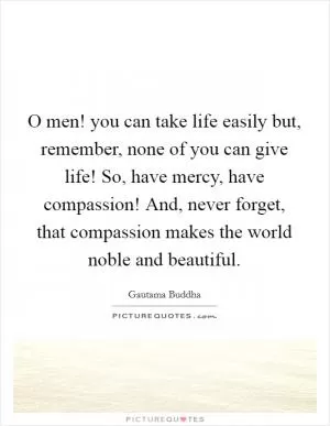 O men! you can take life easily but, remember, none of you can give life! So, have mercy, have compassion! And, never forget, that compassion makes the world noble and beautiful Picture Quote #1