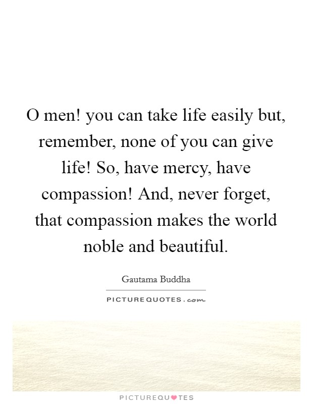 O men! you can take life easily but, remember, none of you can give life! So, have mercy, have compassion! And, never forget, that compassion makes the world noble and beautiful. Picture Quote #1