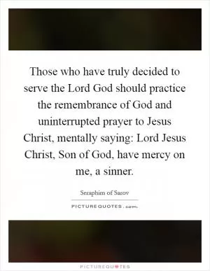 Those who have truly decided to serve the Lord God should practice the remembrance of God and uninterrupted prayer to Jesus Christ, mentally saying: Lord Jesus Christ, Son of God, have mercy on me, a sinner Picture Quote #1